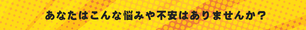 あなたはこんな悩みや不安はありませんか？