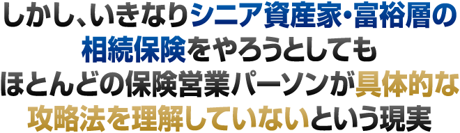 しかし、いきなりシニア資産家・富裕層の相続保険をやろうとしても、ほとんどの保険営業パーソンが具体的な攻略法を理解していないという現実