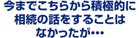 今までこちらから積極的に相続の話をすることはなかったが・・・